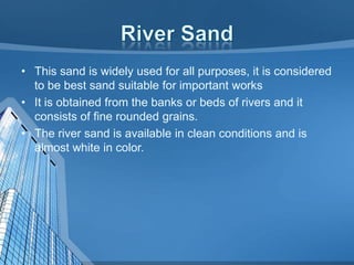 • This sand is widely used for all purposes, it is considered
to be best sand suitable for important works
• It is obtained from the banks or beds of rivers and it
consists of fine rounded grains.
• The river sand is available in clean conditions and is
almost white in color.

 