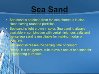 • Sea sand is obtained from the sea shores. It is also
clean having rounded particles.
• Sea sand is light brown in color. Sea sand is always
available in combination with certain injurious salts and
hence sea sand is unsuitable for making mortar or
concrete.
• Sea sand increases the setting time of cement.
• Hence, it is the general rule to avoid use of sea sand for
engineering purposes.

 