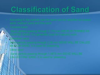 • According to the particle size the sand can be classified as coarse
sand, medium sand and fine sand
• 1)coarse sand:
• Sand particle passing through 3.175 mm SIEVE IS TERMED AS
COARSE SAND. It is generally used for masonry work.
• 2)medium sand
• Sand particle passing through 2.36 mm SIEVE WILL BE CALLED
MEDIUM SAND. It is used for plastering.
• 3)fine sand
• Sand particle passing through 1.5875 mm SIEVE WILL BE
CALLED FINE SAND. It is used for plastering.

 