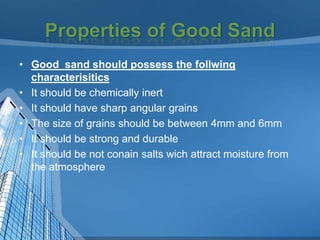 • Good sand should possess the follwing
characterisitics
• It should be chemically inert
• It should have sharp angular grains
• The size of grains should be between 4mm and 6mm
• It should be strong and durable
• It should be not conain salts wich attract moisture from
the atmosphere

 