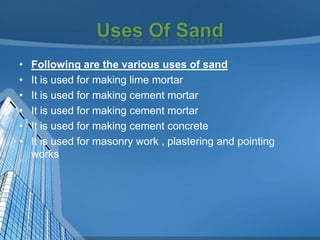 •
•
•
•
•
•

Following are the various uses of sand
It is used for making lime mortar
It is used for making cement mortar
It is used for making cement mortar
It is used for making cement concrete
It is used for masonry work , plastering and pointing
works

 