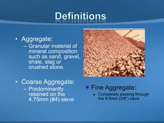 • Aggregate:
– Granular material of
mineral composition
such as sand, gravel,
shale, slag or
crushed stone.

• Coarse Aggregate:
– Predominantly
retained on the
4.75mm (#4) sieve

Fine Aggregate:


Completely passing through
the 9.5mm (3/8”) sieve

 