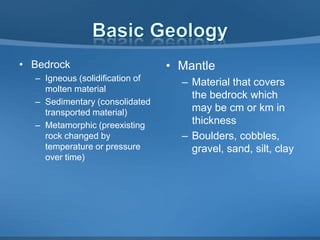 • Bedrock
– Igneous (solidification of
molten material
– Sedimentary (consolidated
transported material)
– Metamorphic (preexisting
rock changed by
temperature or pressure
over time)

• Mantle
– Material that covers
the bedrock which
may be cm or km in
thickness
– Boulders, cobbles,
gravel, sand, silt, clay

 