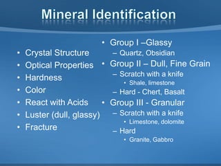 • Group I –Glassy
•
•
•
•
•
•
•

Crystal Structure
Optical Properties •
Hardness
Color
React with Acids
•
Luster (dull, glassy)
Fracture

– Quartz, Obsidian

Group II – Dull, Fine Grain
– Scratch with a knife
• Shale, limestone

– Hard - Chert, Basalt

Group III - Granular
– Scratch with a knife
• Limestone, dolomite

– Hard
• Granite, Gabbro

 