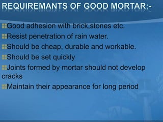 Good adhesion with brick,stones etc.
Resist penetration of rain water.
Should be cheap, durable and workable.
Should be set quickly
Joints formed by mortar should not develop
cracks
Maintain their appearance for long period

 