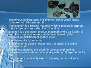 • Bituminous binders used in pavement construction works
includes both bitumen and tar.
• The bitumen is a binding material which is present in asphalt.
It is also sometimes called the mineral tar.
• Bitumen is a petroleum product obtained by the distillation of
petroleum crude whereas road tar is obtained by the
destructure distillation of coal or wood.
• It is chemically hydrocarbon.
• The bitumen is black in colour and it is obtain in solid or
semisolid state.
• Bituminous material are used for various engineering
purposes such as dam roof courses,water proff layer for tanks
etc.
• they are very commonly used in highway constructions n
pavements

 