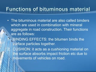 • The bituminous material are also called binders
which are used in combination with mineral
aggregate in road construction. Their functions
are as follows:
1. BINDING EFFECTS: the bitumen binds the
surface particles together.
2. CUSHION: it acts as a cushioning material on
the surface absorbs impact friction etc due to
movements of vehicles on road.

 