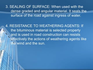 3. SEALING OF SURFACE: When used with the
dense graded and angular material. It seals the
surface of the road against ingress of water.

4. RESISTANCE TO WEATHERING AGENTS: If
the bituminous material is selected properly
and is used in road construction can resists
effectively the actions of weathering agents like
the wind and the sun.

 