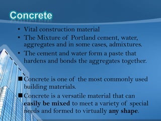 • Vital construction material
• The Mixture of Portland cement, water,
aggregates and in some cases, admixtures.
• The cement and water form a paste that
hardens and bonds the aggregates together.
 Concrete is one of the most commonly used
building materials.
 Concrete is a versatile material that can
easily be mixed to meet a variety of special
needs and formed to virtually any shape.

 