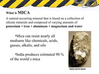 What is Asbestos
What is MICA
A natural occurring mineral that is based on a collection of
silicate minerals and composed of varying amounts of
potassium + iron + aluminum + magnesium and water
ROCK WITH MICA
•Mica can resist nearly all
mediums like chemicals, acids,
gasses, alkalis, and oils
•India produces estimated 90 %
of the world`s mica
 