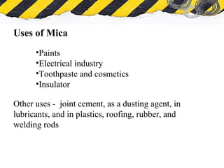 What is Asbestos
Uses of Mica
•Paints
•Electrical industry
•Toothpaste and cosmetics
•Insulator
Other uses - joint cement, as a dusting agent, in
lubricants, and in plastics, roofing, rubber, and
welding rods
 