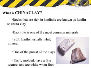 What is Asbestos
What is CHINACLAY?
•Rocks that are rich in kaolinite are known as kaolin
or china clay
•Kaolinite is one of the most common minerals
•Soft, Earthy, usually white
mineral
•One of the purest of the clays
•Easily molded, have a fine
texture, and are white when fired
 