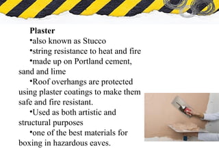 What is Asbestos
Plaster
•also known as Stucco
•string resistance to heat and fire
•made up on Portland cement,
sand and lime
•Roof overhangs are protected
using plaster coatings to make them
safe and fire resistant.
•Used as both artistic and
structural purposes
•one of the best materials for
boxing in hazardous eaves.
 