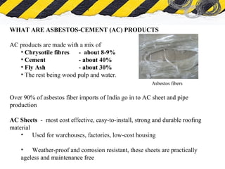 What is Asbestos
WHAT ARE ASBESTOS-CEMENT (AC) PRODUCTS
AC products are made with a mix of
• Chrysotile fibres - about 8-9%
• Cement - about 40%
• Fly Ash - about 30%
• The rest being wood pulp and water.
Over 90% of asbestos fiber imports of India go in to AC sheet and pipe
production
AC Sheets - most cost effective, easy-to-install, strong and durable roofing
material
• Used for warehouses, factories, low-cost housing
• Weather-proof and corrosion resistant, these sheets are practically
ageless and maintenance free
Asbestos fibers
 
