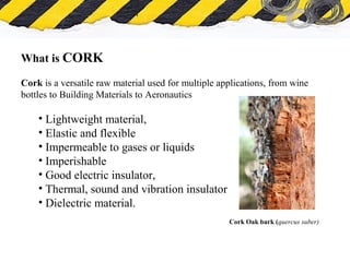 What is Asbestos
What is CORK
Cork is a versatile raw material used for multiple applications, from wine
bottles to Building Materials to Aeronautics
• Lightweight material,
• Elastic and flexible
• Impermeable to gases or liquids
• Imperishable
• Good electric insulator,
• Thermal, sound and vibration insulator
• Dielectric material.
Cork Oak bark (quercus suber)
 