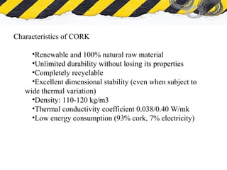 What is Asbestos
Characteristics of CORK
•Renewable and 100% natural raw material
•Unlimited durability without losing its properties
•Completely recyclable
•Excellent dimensional stability (even when subject to
wide thermal variation)
•Density: 110-120 kg/m3
•Thermal conductivity coefficient 0.038/0.40 W/mk
•Low energy consumption (93% cork, 7% electricity)
 