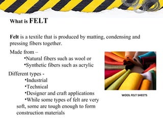 What is Asbestos
What is FELT
Felt is a textile that is produced by matting, condensing and
pressing fibers together.
WOOL FELT SHEETS
Different types -
•Industrial
•Technical
•Designer and craft applications
•While some types of felt are very
soft, some are tough enough to form
construction materials
Made from –
•Natural fibers such as wool or
•Synthetic fibers such as acrylic
 