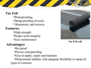 What is Asbestos
Tar Felt
•Waterproofing,
•Damp-proofing of roofs,
• Basements, and terraces
Features:
•High strength
•Proper seam integrity
•Easy maintenance
Tar Felt roll
Advantages:
•Rot proof
•Proven waterproofing
•Easy to apply, repair and maintain
•Dimensional stability with adequate flexibility to adopt all
types of contours
 