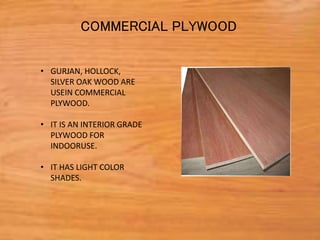• GURJAN, HOLLOCK,
SILVER OAK WOOD ARE
USEIN COMMERCIAL
PLYWOOD.
• IT IS AN INTERIOR GRADE
PLYWOOD FOR
INDOORUSE.
• IT HAS LIGHT COLOR
SHADES.
COMMERCIAL PLYWOOD
 