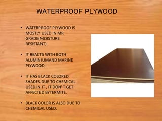 • WATERPROOF PLYWOOD IS
MOSTLY USED IN MR
GRADE(MOISTURE
RESISTANT).
• IT REACTS WITH BOTH
ALUMINIUMAND MARINE
PLYWOOD.
• IT HAS BLACK COLORED
SHADES.DUE TO CHEMICAL
USED IN IT , IT DON' T GET
AFFECTED BYTERMITE.
• BLACK COLOR IS ALSO DUE TO
CHEMICAL USED.
WATERPROOF PLYWOOD
 