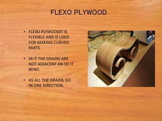 • FLEXO PLYWOODIT IS
FLEXIBLE AND IS USED
FOR MAKING CURVED
PARTS.
• IN IT THE GRAINS ARE
NOT ADJACENT AN SO IT
BEND.
• AS ALL THE GRAINS GO
IN ONE DIRECTION.
FLEXO PLYWOOD
 