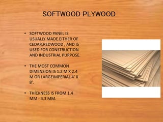 • SOFTWOOD PANEL IS
USUALLY MADE EITHER OF
CEDAR,REDWOOD , AND IS
USED FOR CONSTRUCTION
AND INDUSTRIAL PURPOSE.
• THE MOST COMMON
DIMENSION IS 1.2 M X 2.4
M OR LARGEIMPERIAL 4' X
8'.
• THÍCKNESS IS FROM 1.4
MM - 4.3 MM.
SOFTWOOD PLYWOOD
 