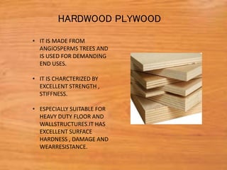 • IT IS MADE FROM
ANGIOSPERMS TREES AND
IS USED FOR DEMANDING
END USES.
• IT IS CHARCTERIZED BY
EXCELLENT STRENGTH ,
STIFFNESS.
• ESPECIALLY SUITABLE FOR
HEAVY DUTY FLOOR AND
WALLSTRUCTURES.IT HAS
EXCELLENT SURFACE
HARDNESS , DAMAGE AND
WEARRESISTANCE.
HARDWOOD PLYWOOD
 