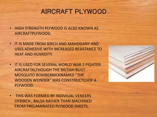 • HIGH STRENGTH PLYWOOD IS ALSO KNOWN AS
AIRCRAFTPLYWOOD.
• IT IS MADE FROM BIRCH AND MAHOGANY AND
USES ADHESIVE WITH INCREASED RESISTANCE TO
HEAT AND HUMIDITY.
• IT IS USED FOR SEVERAL WORLD WAR 2 FIGHTER
AIRCRAFTALTHOUGH THE BRITISH BUILT
MOSQUITO BOMBERNICKNAMED “THE
WOODEN WONDER" WAS CONSTRUCTEDOF A
PLYWOOD.
• THIS WAS FORMED BY INDIVIUAL VENEERS
OFBIRCH , BALSA RATHER THAN MACHINED
FROM PRELAMINATED PLYWOOD SHEETS.
AIRCRAFT PLYWOOD
 