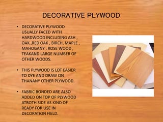 • DECORATIVE PLYWOOD
USUALLY FACED WITH
HARDWOOD INCLUDING ASH ,
OAK ,RED OAK , BIRCH, MAPLE ,
MAHOGANY , ROSE WOOD ,
TEAKAND LARGE NUMBER OF
OTHER WOODS.
• THIS PLYWOOD IS LOT EASIER
TO DYE AND DRAW ON
THANANY OTHER PLYWOOD.
• FABRIC BONDED ARE ALSO
ADDED ON TOP OF PLYWOOD
ATBOTH SIDE AS KIND OF
READY FOR USE IN
DECORATION FIELD.
DECORATIVE PLYWOOD
 