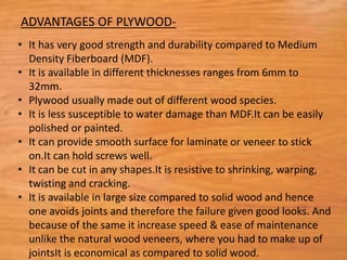 • It has very good strength and durability compared to Medium
Density Fiberboard (MDF).
• It is available in different thicknesses ranges from 6mm to
32mm.
• Plywood usually made out of different wood species.
• It is less susceptible to water damage than MDF.It can be easily
polished or painted.
• It can provide smooth surface for laminate or veneer to stick
on.It can hold screws well.
• It can be cut in any shapes.It is resistive to shrinking, warping,
twisting and cracking.
• It is available in large size compared to solid wood and hence
one avoids joints and therefore the failure given good looks. And
because of the same it increase speed & ease of maintenance
unlike the natural wood veneers, where you had to make up of
jointsIt is economical as compared to solid wood.
ADVANTAGES OF PLYWOOD-
 