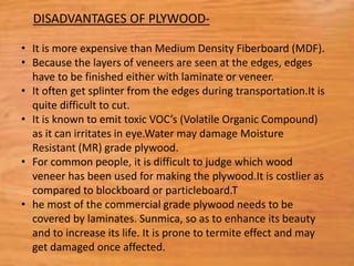 • It is more expensive than Medium Density Fiberboard (MDF).
• Because the layers of veneers are seen at the edges, edges
have to be finished either with laminate or veneer.
• It often get splinter from the edges during transportation.It is
quite difficult to cut.
• It is known to emit toxic VOC’s (Volatile Organic Compound)
as it can irritates in eye.Water may damage Moisture
Resistant (MR) grade plywood.
• For common people, it is difficult to judge which wood
veneer has been used for making the plywood.It is costlier as
compared to blockboard or particleboard.T
• he most of the commercial grade plywood needs to be
covered by laminates. Sunmica, so as to enhance its beauty
and to increase its life. It is prone to termite effect and may
get damaged once affected.
DISADVANTAGES OF PLYWOOD-
 