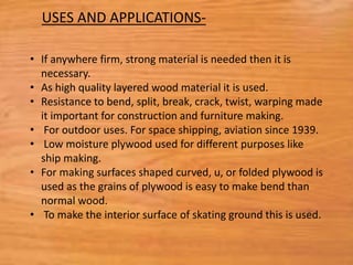 • If anywhere firm, strong material is needed then it is
necessary.
• As high quality layered wood material it is used.
• Resistance to bend, split, break, crack, twist, warping made
it important for construction and furniture making.
• For outdoor uses. For space shipping, aviation since 1939.
• Low moisture plywood used for different purposes like
ship making.
• For making surfaces shaped curved, u, or folded plywood is
used as the grains of plywood is easy to make bend than
normal wood.
• To make the interior surface of skating ground this is used.
USES AND APPLICATIONS-
 