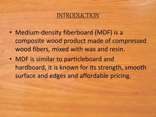 INTRODUCTION
• Medium-density fiberboard (MDF) is a
composite wood product made of compressed
wood fibers, mixed with wax and resin.
• MDF is similar to particleboard and
hardboard, it is known for its strength, smooth
surface and edges and affordable pricing.
 