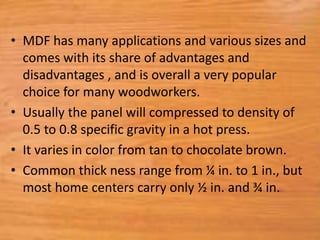 • MDF has many applications and various sizes and
comes with its share of advantages and
disadvantages , and is overall a very popular
choice for many woodworkers.
• Usually the panel will compressed to density of
0.5 to 0.8 specific gravity in a hot press.
• It varies in color from tan to chocolate brown.
• Common thick ness range from ¼ in. to 1 in., but
most home centers carry only ½ in. and ¾ in.
 