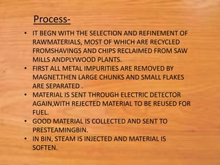 • IT BEGN WITH THE SELECTION AND REFINEMENT OF
RAWMATERIALS, MOST OF WHICH ARE RECYCLED
FROMSHAVINGS AND CHIPS RECLAIMED FROM SAW
MILLS ANDPLYWOOD PLANTS.
• FIRST ALL METAL IMPURITIES ARE REMOVED BY
MAGNET.THEN LARGE CHUNKS AND SMALL FLAKES
ARE SEPARATED .
• MATERIAL IS SENT THROUGH ELECTRIC DETECTOR
AGAIN,WITH REJECTED MATERIAL TO BE REUSED FOR
FUEL.
• GOOD MATERIAL IS COLLECTED AND SENT TO
PRESTEAMINGBIN.
• IN BIN, STEAM IS INJECTED AND MATERIAL IS
SOFTEN.
Process-
 