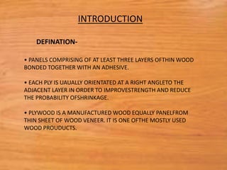 • PANELS COMPRISING OF AT LEAST THREE LAYERS OFTHIN WOOD
BONDED TOGETHER WITH AN ADHESIVE.
• EACH PLY IS UAUALLY ORIENTATED AT A RIGHT ANGLETO THE
ADJACENT LAYER IN ORDER TO IMPROVESTRENGTH AND REDUCE
THE PROBABILITY OFSHRINKAGE.
• PLYWOOD IS A MANUFACTURED WOOD EQUALLY PANELFROM
THIN SHEET OF WOOD VENEER. IT IS ONE OFTHE MOSTLY USED
WOOD PROUDUCTS.
INTRODUCTION
DEFINATION-
 