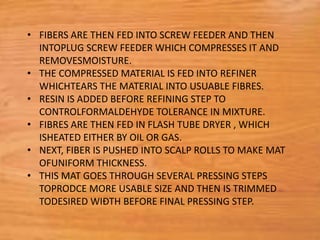 • FIBERS ARE THEN FED INTO SCREW FEEDER AND THEN
INTOPLUG SCREW FEEDER WHICH COMPRESSES IT AND
REMOVESMOISTURE.
• THE COMPRESSED MATERIAL IS FED INTO REFINER
WHICHTEARS THE MATERIAL INTO USUABLE FIBRES.
• RESIN IS ADDED BEFORE REFINING STEP TO
CONTROLFORMALDEHYDE TOLERANCE IN MIXTURE.
• FIBRES ARE THEN FED IN FLASH TUBE DRYER , WHICH
ISHEATED EITHER BY OIL OR GAS.
• NEXT, FIBER IS PUSHED INTO SCALP ROLLS TO MAKE MAT
OFUNIFORM THICKNESS.
• THIS MAT GOES THROUGH SEVERAL PRESSING STEPS
TOPRODCE MORE USABLE SIZE AND THEN IS TRIMMED
TODESIRED WIĐTH BEFORE FINAL PRESSING STEP.
 