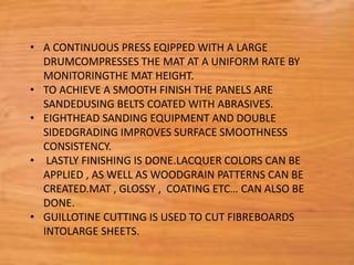 • A CONTINUOUS PRESS EQIPPED WITH A LARGE
DRUMCOMPRESSES THE MAT AT A UNIFORM RATE BY
MONITORINGTHE MAT HEIGHT.
• TO ACHIEVE A SMOOTH FINISH THE PANELS ARE
SANDEDUSING BELTS COATED WITH ABRASIVES.
• EIGHTHEAD SANDING EQUIPMENT AND DOUBLE
SIDEDGRADING IMPROVES SURFACE SMOOTHNESS
CONSISTENCY.
• LASTLY FINISHING IS DONE.LACQUER COLORS CAN BE
APPLIED , AS WELL AS WOODGRAIN PATTERNS CAN BE
CREATED.MAT , GLOSSY , COATING ETC… CAN ALSO BE
DONE.
• GUILLOTINE CUTTING IS USED TO CUT FIBREBOARDS
INTOLARGE SHEETS.
 