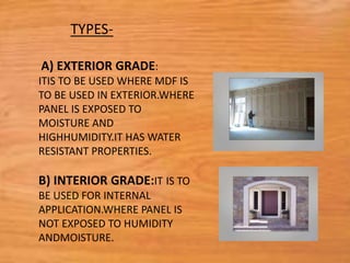 A) EXTERIOR GRADE:
ITIS TO BE USED WHERE MDF IS
TO BE USED IN EXTERIOR.WHERE
PANEL IS EXPOSED TO
MOISTURE AND
HIGHHUMIDITY.IT HAS WATER
RESISTANT PROPERTIES.
B) INTERIOR GRADE:IT IS TO
BE USED FOR INTERNAL
APPLICATION.WHERE PANEL IS
NOT EXPOSED TO HUMIDITY
ANDMOISTURE.
TYPES-
 
