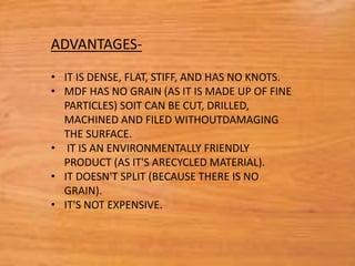 • IT IS DENSE, FLAT, STIFF, AND HAS NO KNOTS.
• MDF HAS NO GRAIN (AS IT IS MADE UP OF FINE
PARTICLES) SOIT CAN BE CUT, DRILLED,
MACHINED AND FILED WITHOUTDAMAGING
THE SURFACE.
• IT IS AN ENVIRONMENTALLY FRIENDLY
PRODUCT (AS IT'S ARECYCLED MATERIAL).
• IT DOESN'T SPLIT (BECAUSE THERE IS NO
GRAIN).
• IT'S NOT EXPENSIVE.
ADVANTAGES-
 