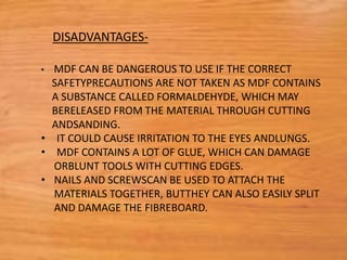 • MDF CAN BE DANGEROUS TO USE IF THE CORRECT
SAFETYPRECAUTIONS ARE NOT TAKEN AS MDF CONTAINS
A SUBSTANCE CALLED FORMALDEHYDE, WHICH MAY
BERELEASED FROM THE MATERIAL THROUGH CUTTING
ANDSANDING.
• IT COULD CAUSE IRRITATION TO THE EYES ANDLUNGS.
• MDF CONTAINS A LOT OF GLUE, WHICH CAN DAMAGE
ORBLUNT TOOLS WITH CUTTING EDGES.
• NAILS AND SCREWSCAN BE USED TO ATTACH THE
MATERIALS TOGETHER, BUTTHEY CAN ALSO EASILY SPLIT
AND DAMAGE THE FIBREBOARD.
DISADVANTAGES-
 