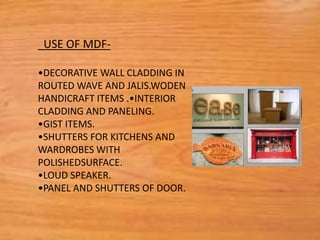 USE OF MDF-
•DECORATIVE WALL CLADDING IN
ROUTED WAVE AND JALIS.WODEN
HANDICRAFT ITEMS .•INTERIOR
CLADDING AND PANELING.
•GIST ITEMS.
•SHUTTERS FOR KITCHENS AND
WARDROBES WITH
POLISHEDSURFACE.
•LOUD SPEAKER.
•PANEL AND SHUTTERS OF DOOR.
 