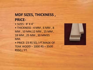 MDF SIZES, THICKNESS ,
PRICE-
• SIZES : 8' X 4‘
• THICKNESS : 4 MM , 6 MM , 8
MM , 10 MM,12 MM , 15 MM ,
18 MM , 25 MM , 30 MM35
MM.
• PRICE: 23 RS SQ / FT.MADE OF
TEAK WOOD – 1000 RS – 3500
RSSQ / FT.
 