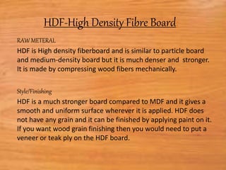 HDF-High Density Fibre Board:
RAW METERAL
HDF is High density fiberboard and is similar to particle board
and medium-density board but it is much denser and stronger.
It is made by compressing wood fibers mechanically.
Style/Finishing
HDF is a much stronger board compared to MDF and it gives a
smooth and uniform surface wherever it is applied. HDF does
not have any grain and it can be finished by applying paint on it.
If you want wood grain finishing then you would need to put a
veneer or teak ply on the HDF board.
 