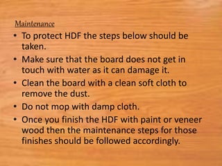 Maintenance
• To protect HDF the steps below should be
taken.
• Make sure that the board does not get in
touch with water as it can damage it.
• Clean the board with a clean soft cloth to
remove the dust.
• Do not mop with damp cloth.
• Once you finish the HDF with paint or veneer
wood then the maintenance steps for those
finishes should be followed accordingly.
 