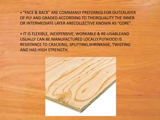 • "FACE & BACK" ARE COMMANLY PREFERRED FOR OUTERLAYER
OF PLY AND GRADED ACCORDING TO THEIRQUALITY THE INNER
OR INTERMEDIATE LAYER ARECOLLECTIVE KNOWN AS “CORE".
• IT IS FLEXIBLE, INEXPENSIVE, WORKABLE & RE-USABLEAND
USUALLY CAN BE MANUFACTURED LOCALLY.PLYWOOD IS
RESISTANCE TO CRACKING, SPLITTING,SHRINKAGE, TWISTING
AND HAS HIGH STRENGTH.
 