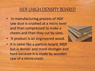 HDF:(HIGH DENSITY BOARD)
• In manufacturing process of HDF
saw dust is crushed at a micro level
and than compressed to make a
sheets and than they cut by sizes.
• It product is an engineered wood.
• It is same like a particle board, MDF
but is denser and more stronger and
hard because it is made by wooden
saw of a micro crush.
 