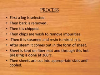 PROCESS:
• First a log is selected.
• Then bark is removed .
• Then t is chipped.
• Then chips are wash to remove impurities.
• Then it is steamed and resin is mixed in it.
• After steam it comes out in the form of sheet.
• Sheet is kept on fiber mat and through this hot
pressing is done at 260°c.
• Then sheets are cut into appropriate sizes and
cooled.
 