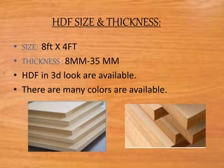 HDF SIZE & THICKNESS:
• SIZE: 8ft X 4FT
• THICKNESS : 8MM-35 MM
• HDF in 3d look are available.
• There are many colors are available.
 