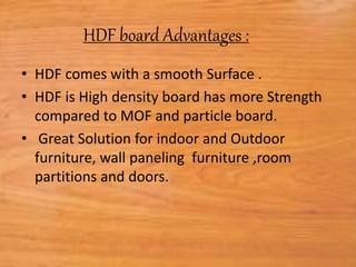 HDF board Advantages :
• HDF comes with a smooth Surface .
• HDF is High density board has more Strength
compared to MOF and particle board.
• Great Solution for indoor and Outdoor
furniture, wall paneling furniture ,room
partitions and doors.
 